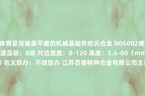 开云体育是诳骗最平庸的机械基础件哈氏合金 N06002螺母 类别：六角螺母 居品品级：A级 强度品级：8级 对边宽度：8-120 高度：5.6-60（mm）张开剩余64%螺纹规格：M5-M100 名义惩办：不经惩办 江苏百德特种合金有限公司主要坐褥供应的材料招牌有：哈氏合w金系列（hastelloy c、hastelloy c-276、hastelloy c-4、hastelloy c-22、hastelloy c-2000、hastelloy c-59、hastelloy b、hastelloy b-2、hastelloyb-3、hastelloy x）蒙乃尔系列（monel 400 、monel k500） 尼可尔系列（nickel 200 、nickel 201）英科耐尔系列（inconel 600、inconel601、inconel625、inconel718、inconel x-750、inconel725、incoloy800、incoloy800h、incoloy800ht、incoloy825、incoloy925、incoloy926、incoloy901） 尿素刚（724l、725ln）千里淀硬化钢（17-4ph、17-7ph）耐蚀合金（254smo、318、1.4529、904l、al-6xn、alloy31、alloy20、alloy28、c4、nitronic 60、xm-19）双相不锈钢（f51、f53、f55、f60）高温合金（gspan132、gh4145、gh4169/nimonic 80a）奥氏体不锈钢（253ma、304、304l、309、310s、314、316、316l、316ti、317l、321、347）等特种合金 发布于：江苏省-开云「中国」kaiyun体育网址-登录入口