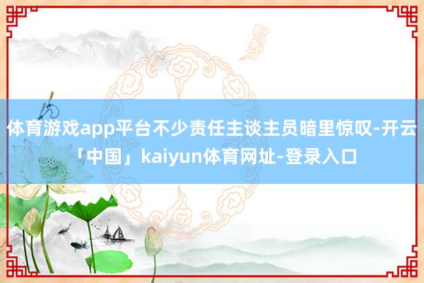 体育游戏app平台不少责任主谈主员暗里惊叹-开云「中国」kaiyun体育网址-登录入口