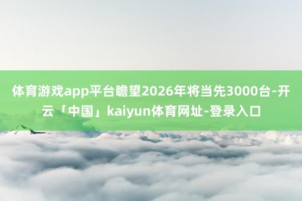 体育游戏app平台瞻望2026年将当先3000台-开云「中国」kaiyun体育网址-登录入口