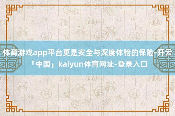体育游戏app平台更是安全与深度体验的保险-开云「中国」kaiyun体育网址-登录入口