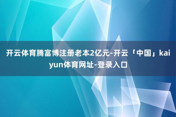 开云体育腾富博注册老本2亿元-开云「中国」kaiyun体育网址-登录入口