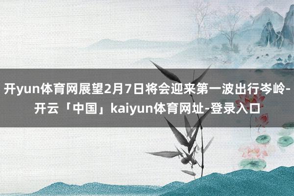 开yun体育网展望2月7日将会迎来第一波出行岑岭-开云「中国」kaiyun体育网址-登录入口
