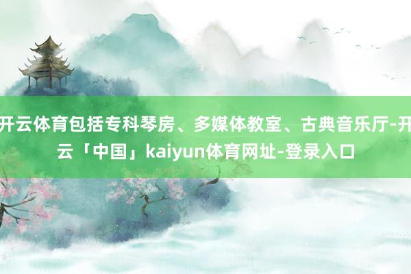 开云体育包括专科琴房、多媒体教室、古典音乐厅-开云「中国」kaiyun体育网址-登录入口