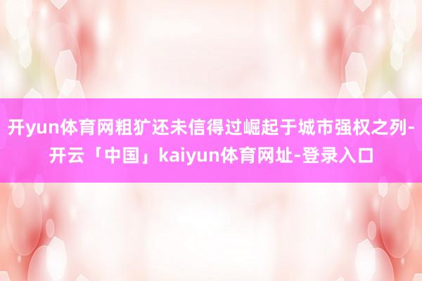 开yun体育网粗犷还未信得过崛起于城市强权之列-开云「中国」kaiyun体育网址-登录入口