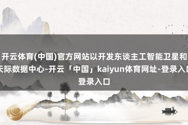 开云体育(中国)官方网站以开发东谈主工智能卫星和天际数据中心-开云「中国」kaiyun体育网址-登录入口