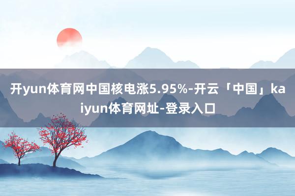开yun体育网中国核电涨5.95%-开云「中国」kaiyun体育网址-登录入口