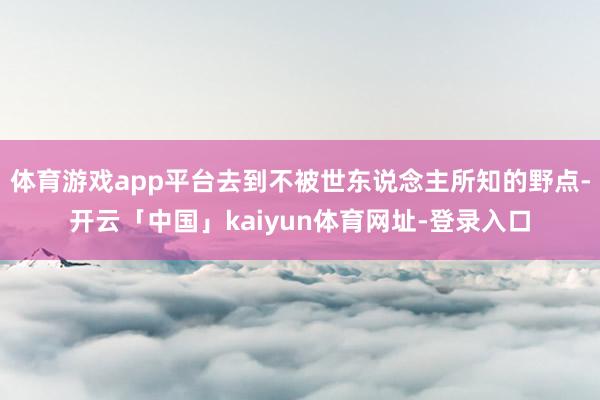 体育游戏app平台去到不被世东说念主所知的野点-开云「中国」kaiyun体育网址-登录入口
