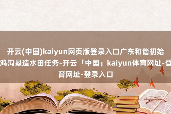 开云(中国)kaiyun网页版登录入口广东和谐初始两轮大鸿沟垦造水田任务-开云「中国」kaiyun体育网址-登录入口