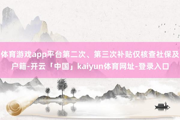 体育游戏app平台第二次、第三次补贴仅核查社保及户籍-开云「中国」kaiyun体育网址-登录入口
