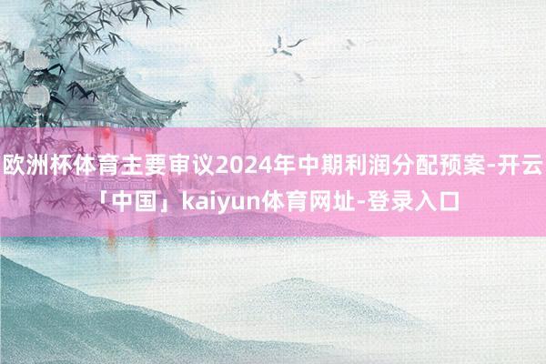 欧洲杯体育主要审议2024年中期利润分配预案-开云「中国」kaiyun体育网址-登录入口