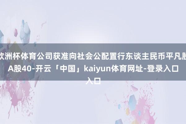 欧洲杯体育公司获准向社会公配置行东谈主民币平凡股A股40-开云「中国」kaiyun体育网址-登录入口