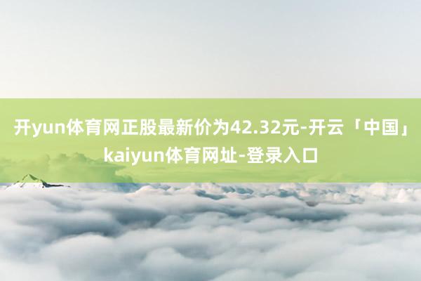 开yun体育网正股最新价为42.32元-开云「中国」kaiyun体育网址-登录入口