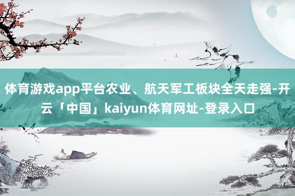 体育游戏app平台农业、航天军工板块全天走强-开云「中国」kaiyun体育网址-登录入口
