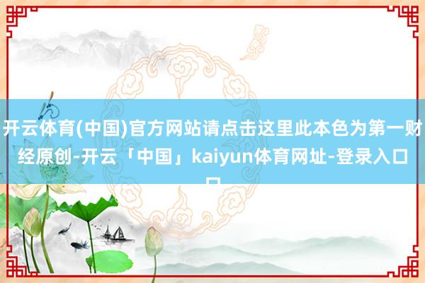 开云体育(中国)官方网站请点击这里此本色为第一财经原创-开云「中国」kaiyun体育网址-登录入口
