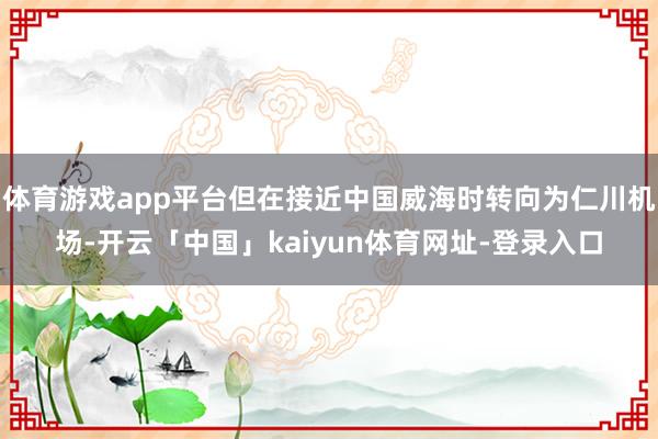 体育游戏app平台但在接近中国威海时转向为仁川机场-开云「中国」kaiyun体育网址-登录入口