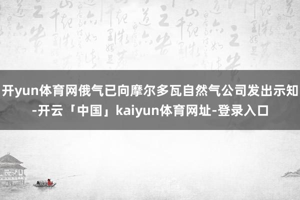 开yun体育网俄气已向摩尔多瓦自然气公司发出示知-开云「中国」kaiyun体育网址-登录入口