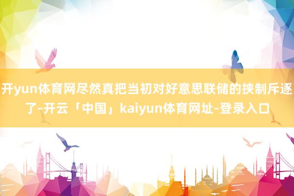 开yun体育网尽然真把当初对好意思联储的挟制斥逐了-开云「中国」kaiyun体育网址-登录入口