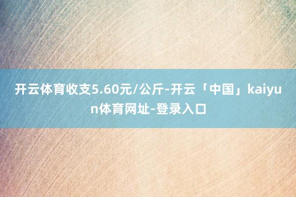 开云体育收支5.60元/公斤-开云「中国」kaiyun体育网址-登录入口