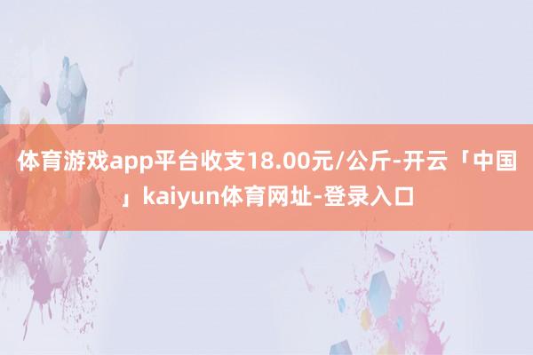 体育游戏app平台收支18.00元/公斤-开云「中国」kaiyun体育网址-登录入口