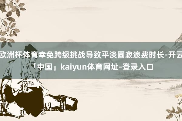 欧洲杯体育幸免跨级挑战导致平淡圆寂浪费时长-开云「中国」kaiyun体育网址-登录入口