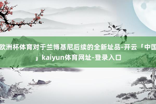 欧洲杯体育对于兰博基尼后续的全新址品-开云「中国」kaiyun体育网址-登录入口