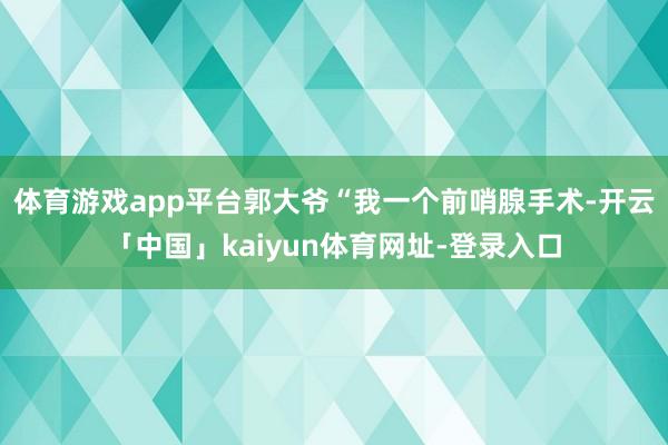 体育游戏app平台郭大爷“我一个前哨腺手术-开云「中国」kaiyun体育网址-登录入口