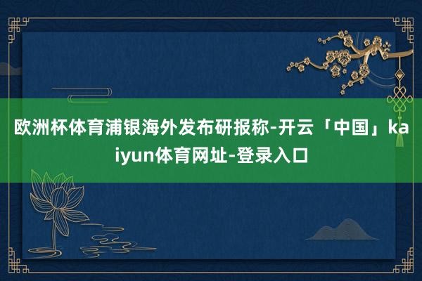 欧洲杯体育 浦银海外发布研报称-开云「中国」kaiyun体育网址-登录入口