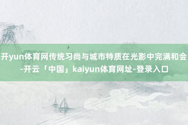 开yun体育网传统习尚与城市特质在光影中完满和会-开云「中国」kaiyun体育网址-登录入口
