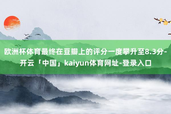 欧洲杯体育最终在豆瓣上的评分一度攀升至8.3分-开云「中国」kaiyun体育网址-登录入口