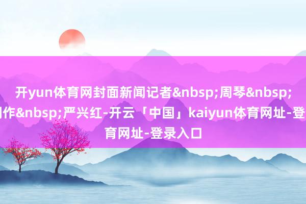 开yun体育网封面新闻记者&nbsp;周琴&nbsp;视频制作&nbsp;严兴红-开云「中国」kaiyun体育网址-登录入口