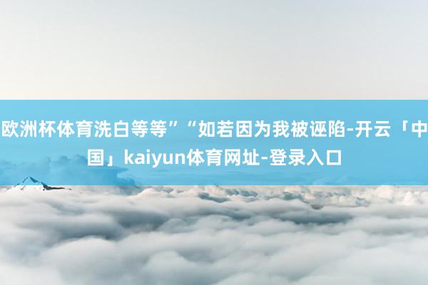 欧洲杯体育洗白等等”“如若因为我被诬陷-开云「中国」kaiyun体育网址-登录入口