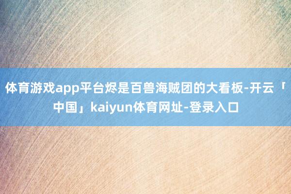 体育游戏app平台烬是百兽海贼团的大看板-开云「中国」kaiyun体育网址-登录入口