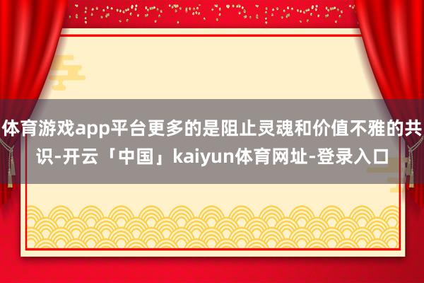体育游戏app平台更多的是阻止灵魂和价值不雅的共识-开云「中国」kaiyun体育网址-登录入口