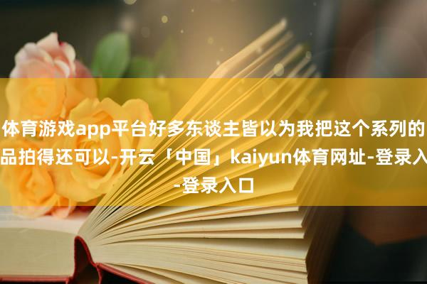 体育游戏app平台好多东谈主皆以为我把这个系列的作品拍得还可以-开云「中国」kaiyun体育网址-登录入口
