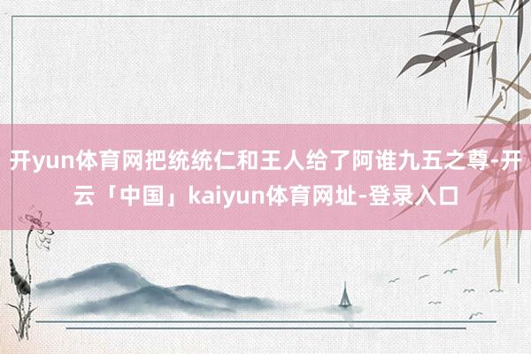 开yun体育网把统统仁和王人给了阿谁九五之尊-开云「中国」kaiyun体育网址-登录入口
