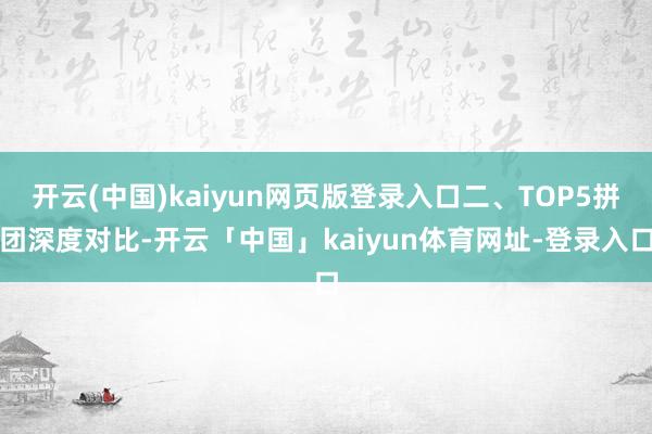 开云(中国)kaiyun网页版登录入口二、TOP5拼团深度对比-开云「中国」kaiyun体育网址-登录入口