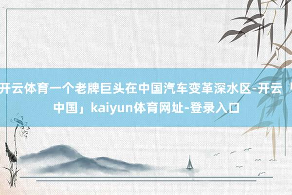 开云体育一个老牌巨头在中国汽车变革深水区-开云「中国」kaiyun体育网址-登录入口