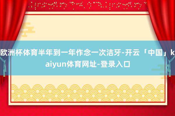 欧洲杯体育半年到一年作念一次洁牙-开云「中国」kaiyun体育网址-登录入口