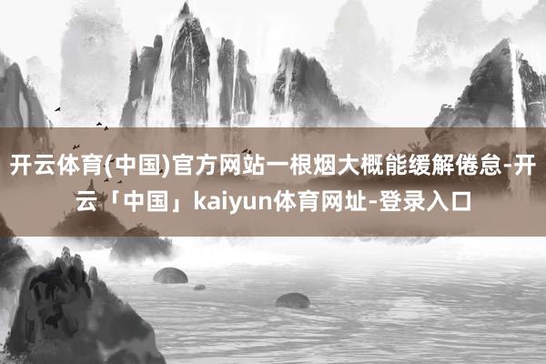 开云体育(中国)官方网站一根烟大概能缓解倦怠-开云「中国」kaiyun体育网址-登录入口