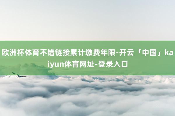 欧洲杯体育不错链接累计缴费年限-开云「中国」kaiyun体育网址-登录入口