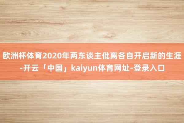 欧洲杯体育2020年两东谈主仳离各自开启新的生涯-开云「中国」kaiyun体育网址-登录入口
