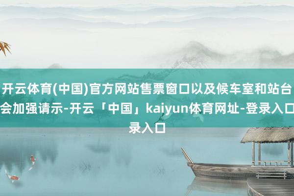 开云体育(中国)官方网站售票窗口以及候车室和站台会加强请示-开云「中国」kaiyun体育网址-登录入口