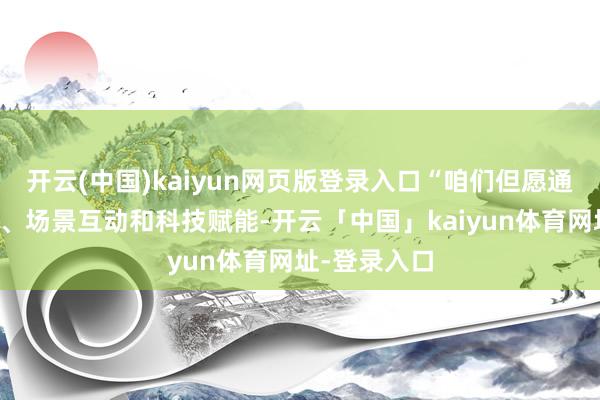 开云(中国)kaiyun网页版登录入口“咱们但愿通过剧情融入、场景互动和科技赋能-开云「中国」kaiyun体育网址-登录入口