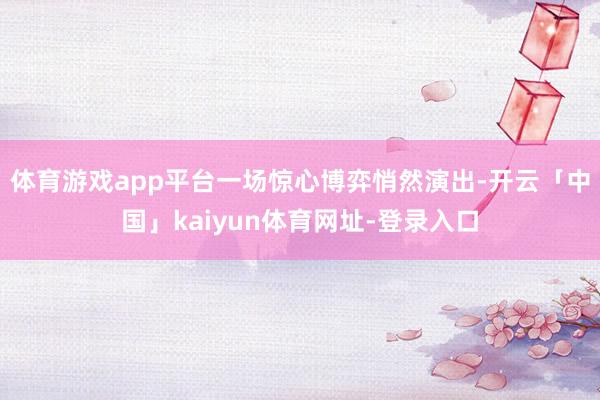 体育游戏app平台一场惊心博弈悄然演出-开云「中国」kaiyun体育网址-登录入口