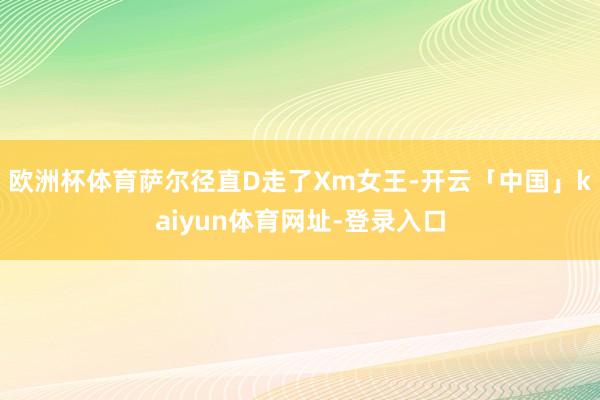 欧洲杯体育萨尔径直D走了Xm女王-开云「中国」kaiyun体育网址-登录入口