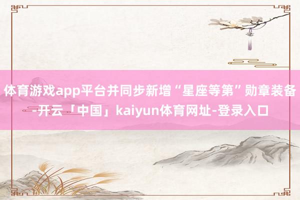 体育游戏app平台并同步新增“星座等第”勋章装备-开云「中国」kaiyun体育网址-登录入口