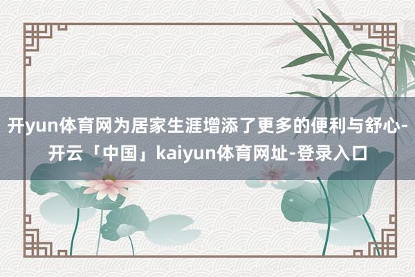 开yun体育网为居家生涯增添了更多的便利与舒心-开云「中国」kaiyun体育网址-登录入口