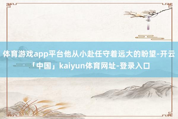 体育游戏app平台他从小赴任守着远大的盼望-开云「中国」kaiyun体育网址-登录入口