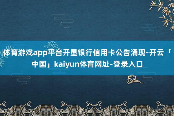 体育游戏app平台开垦银行信用卡公告涌现-开云「中国」kaiyun体育网址-登录入口