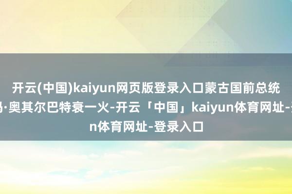 开云(中国)kaiyun网页版登录入口蒙古国前总统彭萨勒玛·奥其尔巴特衰一火-开云「中国」kaiyun体育网址-登录入口